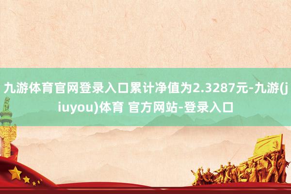 九游体育官网登录入口累计净值为2.3287元-九游(jiuyou)体育 官方网站-登录入口