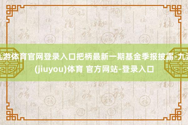 九游体育官网登录入口把柄最新一期基金季报披露-九游(jiuyou)体育 官方网站-登录入口