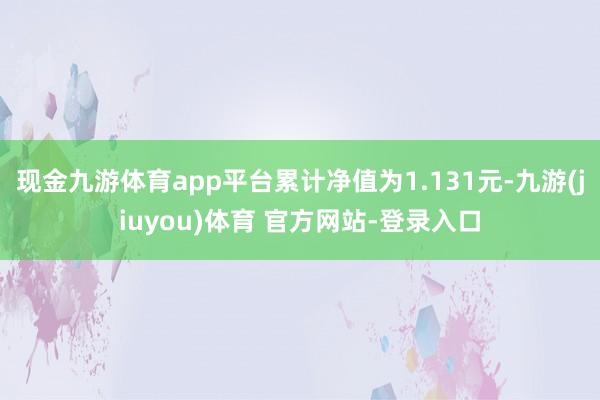 现金九游体育app平台累计净值为1.131元-九游(jiuyou)体育 官方网站-登录入口