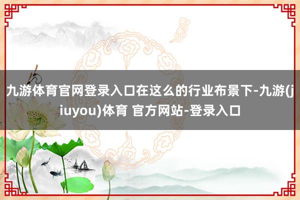 九游体育官网登录入口　　在这么的行业布景下-九游(jiuyou)体育 官方网站-登录入口