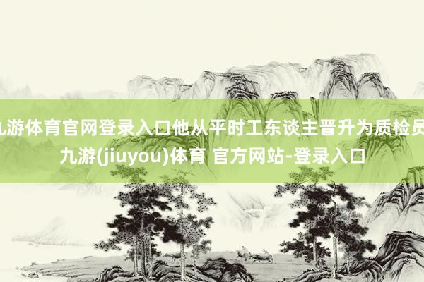 九游体育官网登录入口他从平时工东谈主晋升为质检员-九游(jiuyou)体育 官方网站-登录入口