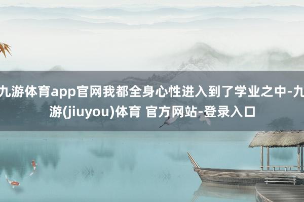 九游体育app官网我都全身心性进入到了学业之中-九游(jiuyou)体育 官方网站-登录入口