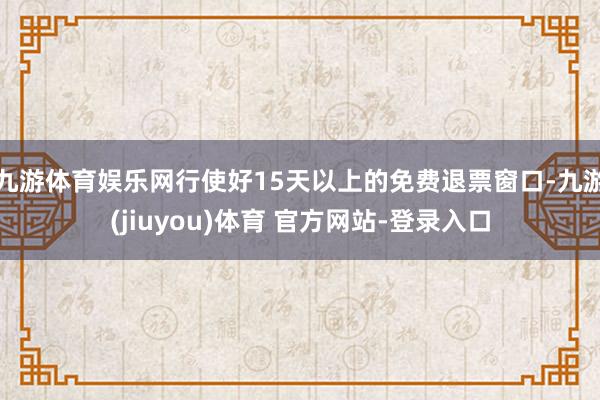 九游体育娱乐网行使好15天以上的免费退票窗口-九游(jiuyou)体育 官方网站-登录入口