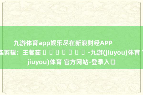 九游体育app娱乐尽在新浪财经APP            						株连剪辑：王馨茹 							-九游(jiuyou)体育 官方网站-登录入口